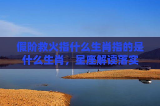 假阶救火指什么生肖指的是什么生肖，星座解读落实