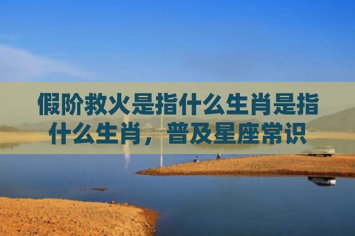 假阶救火是指什么生肖是指什么生肖，普及星座常识