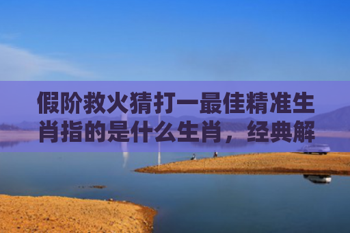 假阶救火猜打一最佳精准生肖指的是什么生肖，经典解答星座知识