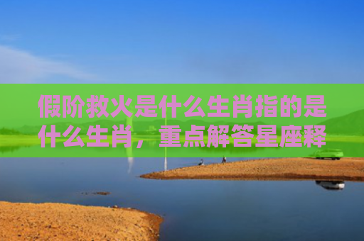 假阶救火是什么生肖指的是什么生肖，重点解答星座释义