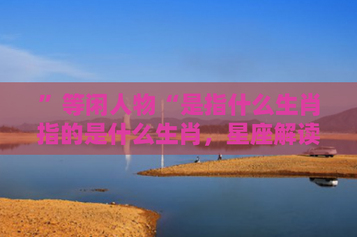 ”等闲人物“是指什么生肖指的是什么生肖，星座解读落实