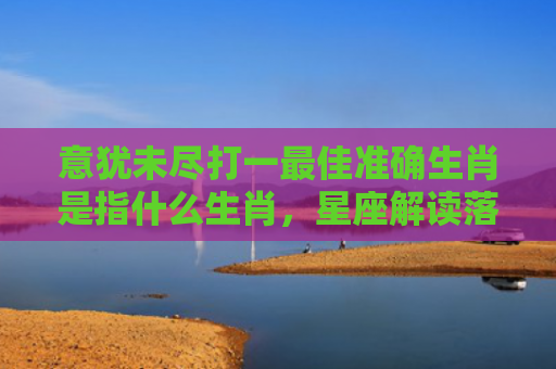意犹未尽打一最佳准确生肖是指什么生肖，星座解读落实