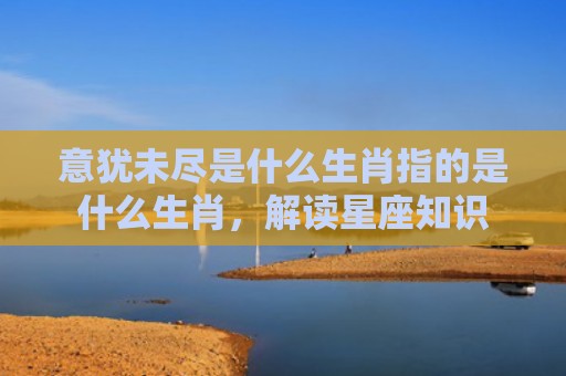 意犹未尽是什么生肖指的是什么生肖，解读星座知识