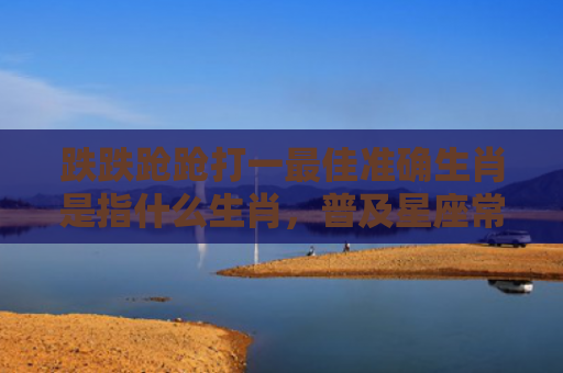 跌跌跄跄打一最佳准确生肖是指什么生肖，普及星座常识