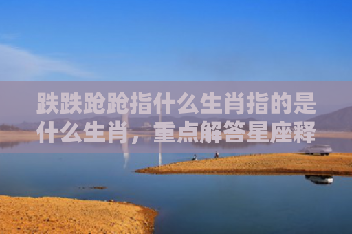 跌跌跄跄指什么生肖指的是什么生肖，重点解答星座释义