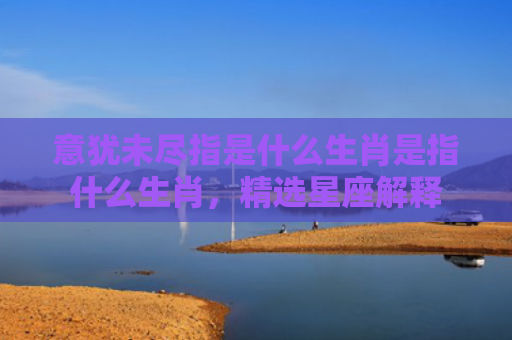 意犹未尽指是什么生肖是指什么生肖，精选星座解释