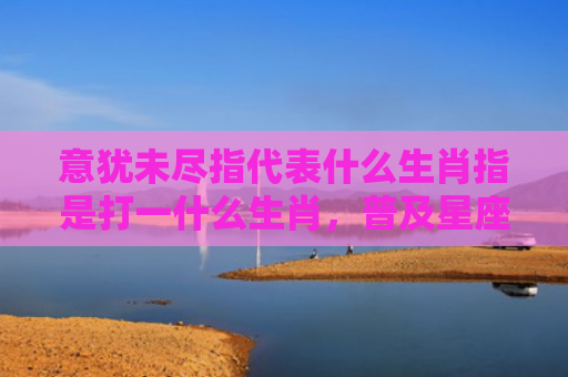 意犹未尽指代表什么生肖指是打一什么生肖，普及星座常识