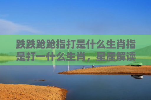 跌跌跄跄指打是什么生肖指是打一什么生肖，星座解读落实