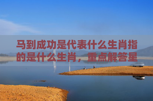 马到成功是代表什么生肖指的是什么生肖，重点解答星座释义