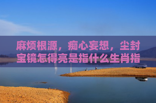 麻烦根源，痴心妄想，尘封宝镜怎得亮是指什么生肖指是打一什么生肖，普及星座常识