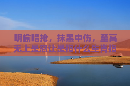 明偷暗抢，抹黑中伤，至高无上是忍让是指什么生肖指是打一什么生肖，星座解读落实