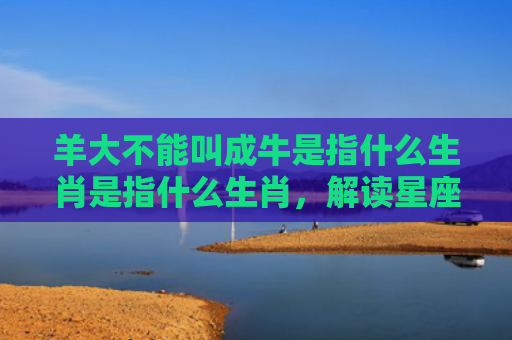 羊大不能叫成牛是指什么生肖是指什么生肖，解读星座知识