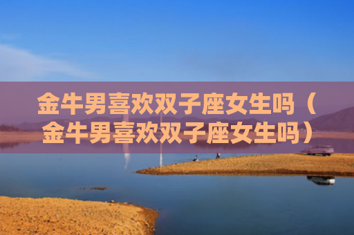金牛男喜欢双子座女生吗（金牛男喜欢双子座女生吗）