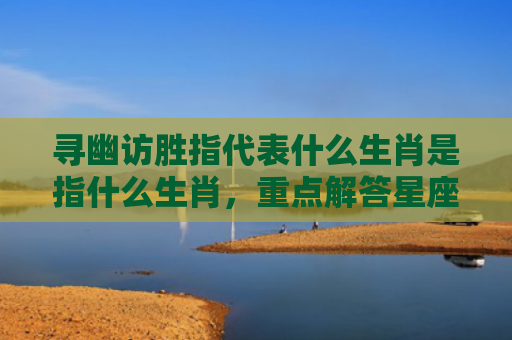 寻幽访胜指代表什么生肖是指什么生肖，重点解答星座释义