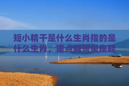 短小精干是什么生肖指的是什么生肖，重点解答星座释义