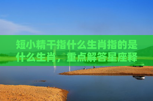 短小精干指什么生肖指的是什么生肖，重点解答星座释义