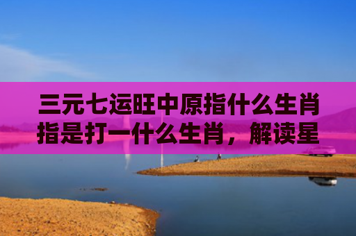 三元七运旺中原指什么生肖指是打一什么生肖，解读星座知识