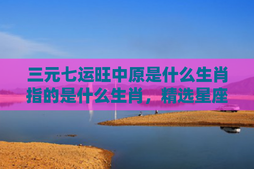 三元七运旺中原是什么生肖指的是什么生肖，精选星座解释