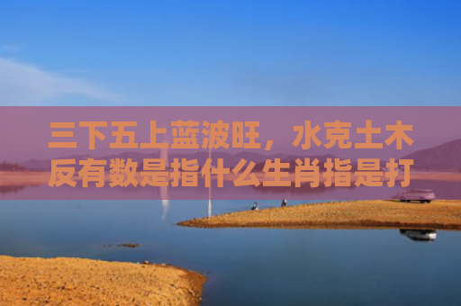 三下五上蓝波旺，水克土木反有数是指什么生肖指是打一什么生肖，解读星座知识