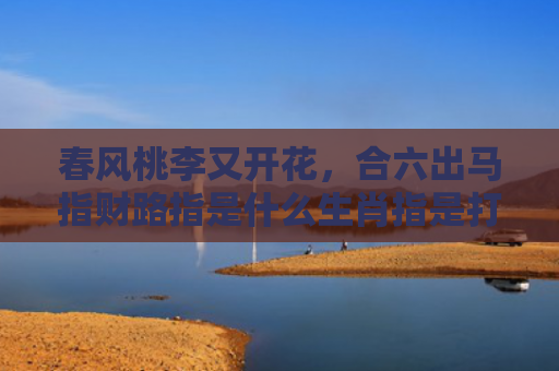 春风桃李又开花，合六出马指财路指是什么生肖指是打一什么生肖，精选星座解释