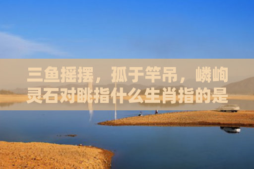 三鱼摇摆，孤于竿吊，嶙峋灵石对眺指什么生肖指的是什么生肖，解读星座知识