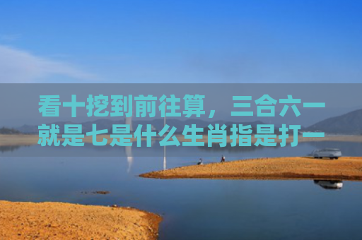 看十挖到前往算，三合六一就是七是什么生肖指是打一什么生肖，重点解答星座释义