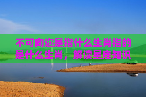 不可向迩是指什么生肖指的是什么生肖，解读星座知识