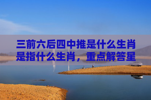 三前六后四中推是什么生肖是指什么生肖，重点解答星座释义