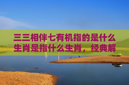 三三相伴七有机指的是什么生肖是指什么生肖，经典解答星座知识