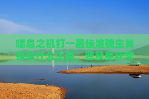喘息之机打一最佳准确生肖是指什么生肖，普及星座常识