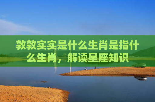 敦敦实实是什么生肖是指什么生肖，解读星座知识