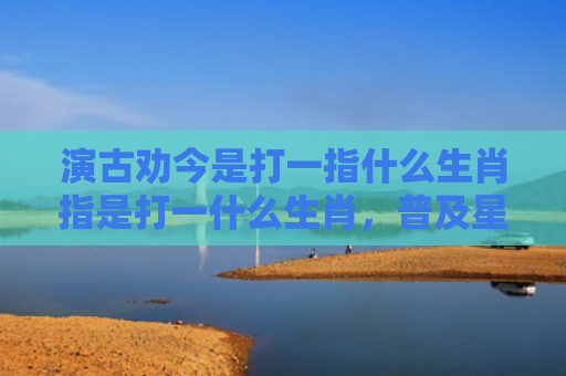 演古劝今是打一指什么生肖指是打一什么生肖，普及星座常识