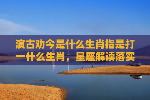 演古劝今是什么生肖指是打一什么生肖，星座解读落实