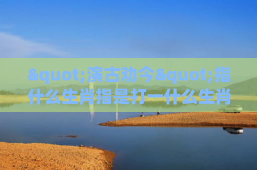 "演古劝今"指什么生肖指是打一什么生肖，重点解答星座释义