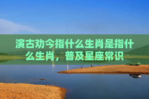 演古劝今指什么生肖是指什么生肖，普及星座常识