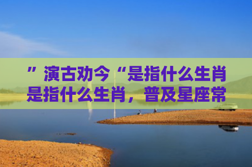 ”演古劝今“是指什么生肖是指什么生肖，普及星座常识