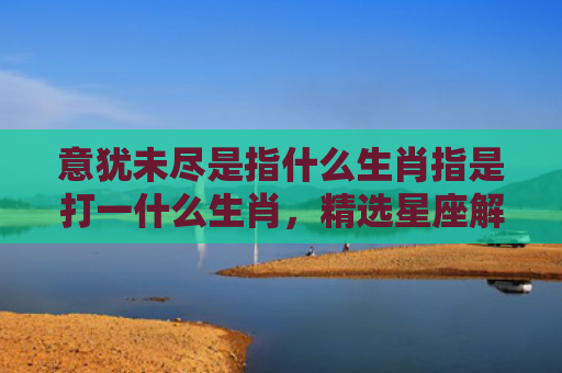 意犹未尽是指什么生肖指是打一什么生肖，精选星座解释