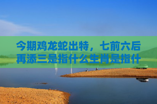今期鸡龙蛇出特，七前六后再添三是指什么生肖是指什么生肖，精选星座解释