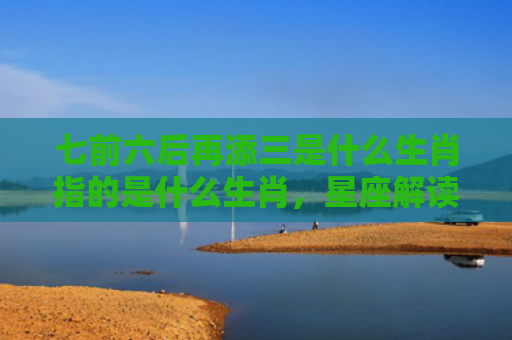 七前六后再添三是什么生肖指的是什么生肖，星座解读落实