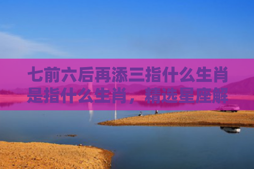 七前六后再添三指什么生肖是指什么生肖，精选星座解释