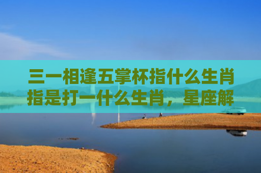 三一相逢五掌杯指什么生肖指是打一什么生肖，星座解读落实
