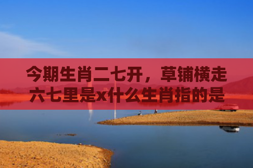 今期生肖二七开，草铺横走六七里是x什么生肖指的是什么生肖，经典解答星座知识