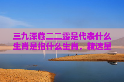 三九深藏二二露是代表什么生肖是指什么生肖，精选星座解释