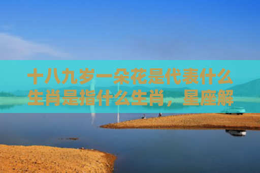 十八九岁一朵花是代表什么生肖是指什么生肖，星座解读落实