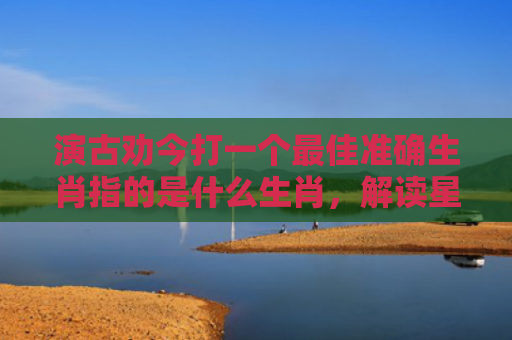 演古劝今打一个最佳准确生肖指的是什么生肖，解读星座知识