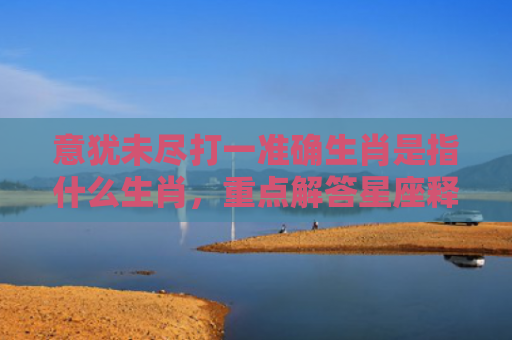 意犹未尽打一准确生肖是指什么生肖，重点解答星座释义