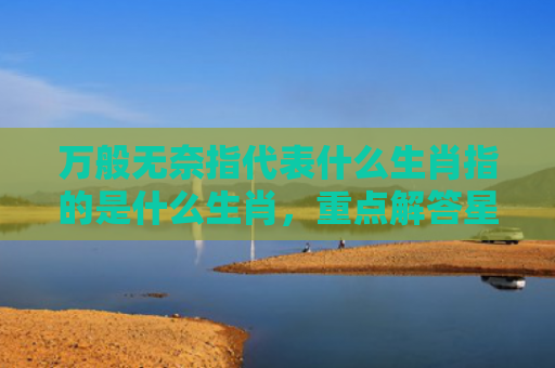 万般无奈指代表什么生肖指的是什么生肖，重点解答星座释义