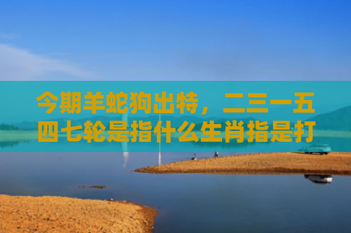 今期羊蛇狗出特，二三一五四七轮是指什么生肖指是打一什么生肖，星座解读落实