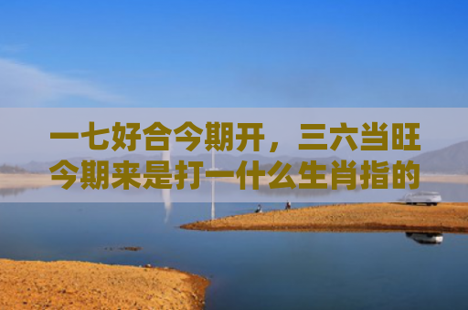 一七好合今期开，三六当旺今期来是打一什么生肖指的是什么生肖，精选星座解释