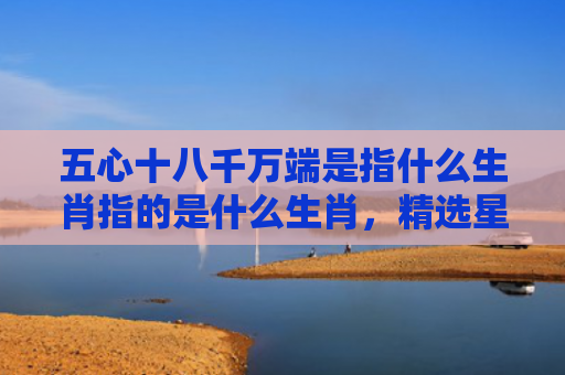 五心十八千万端是指什么生肖指的是什么生肖，精选星座解释